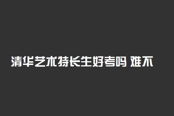 清华艺术特长生好考吗 难不难