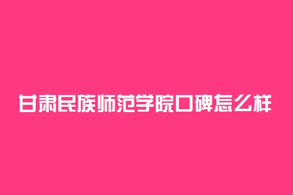 甘肃民族师范学院口碑怎么样好就业吗 全国排名第几