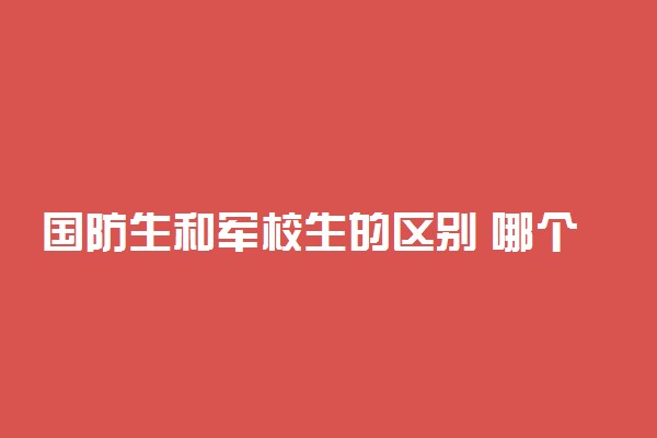 国防生和军校生的区别 哪个好