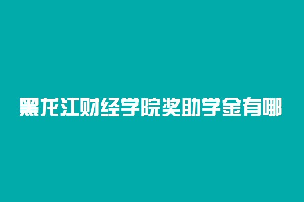 黑龙江财经学院奖助学金有哪些分别多少钱 怎么申请评定