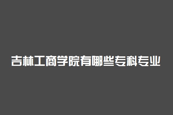 吉林工商学院有哪些专科专业