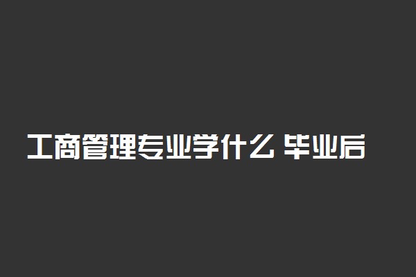 工商管理专业学什么 毕业后能从事什么岗位