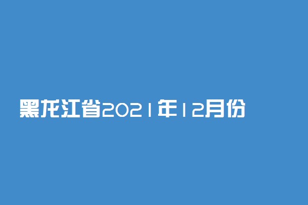 黑龙江省2021年12月份全国计算机等级考试报名时间安排
