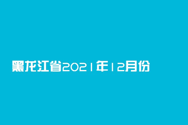 黑龙江省2021年12月份全国计算机等级考试时间安排