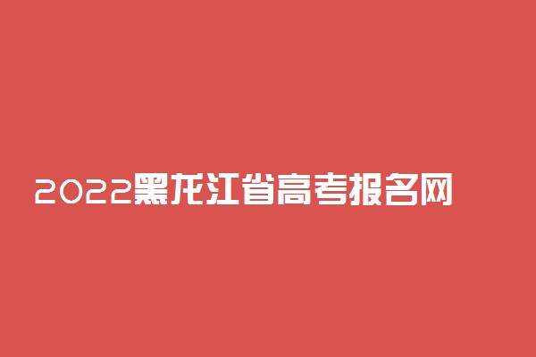 2022黑龙江省高考报名网址及入口 什么时候报名