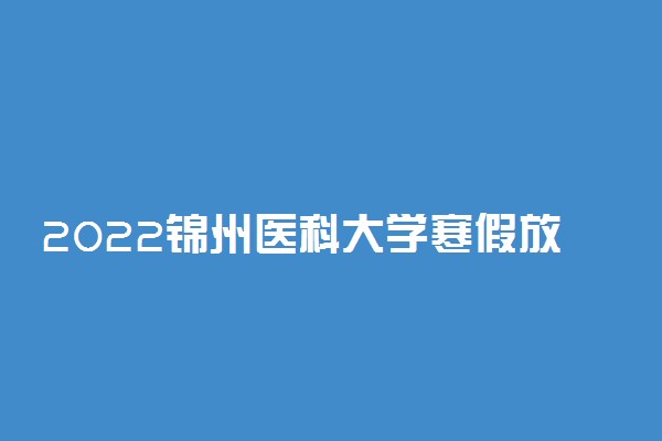 2022锦州医科大学寒假放假及开学时间 几号放寒假