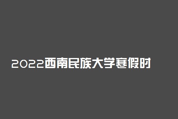 2022西南民族大学寒假时间 什么时候开始放假