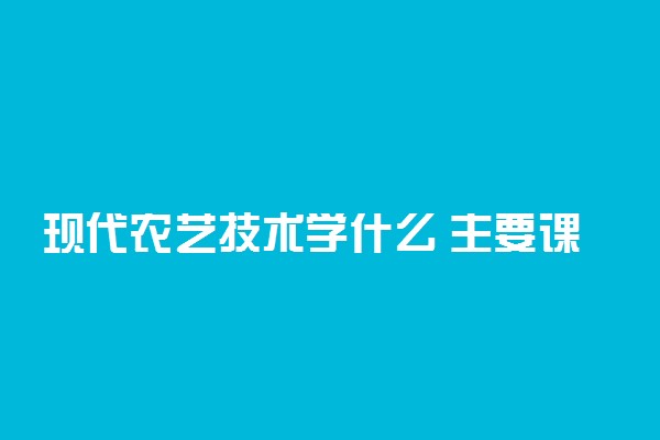 现代农艺技术学什么 主要课程有哪些