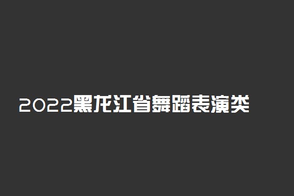 2022黑龙江省舞蹈表演类统考考试说明
