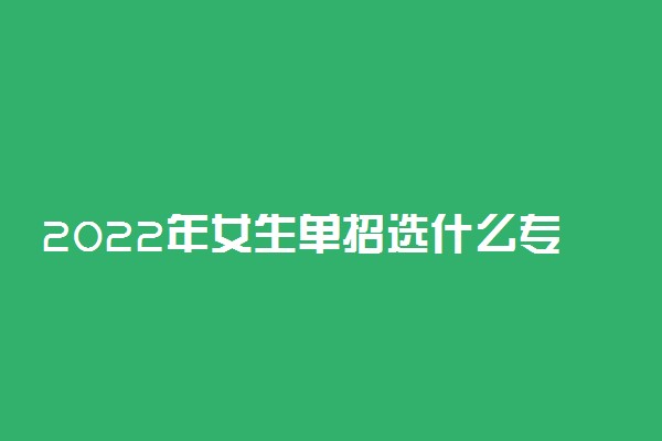 2022年女生单招选什么专业好就业 什么专业有前途