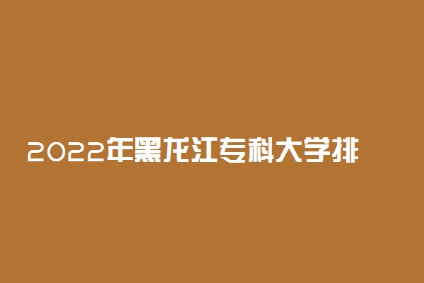2022年黑龙江专科大学排名及分数线 文理科院校名单