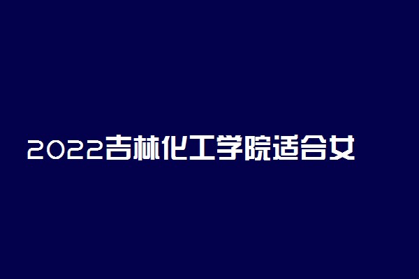 2022吉林化工学院适合女生的专业有哪些 什么专业好就业