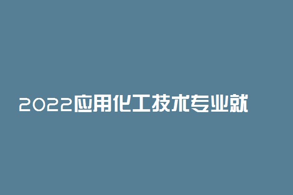 2022应用化工技术专业就业方向及就业前景怎么样