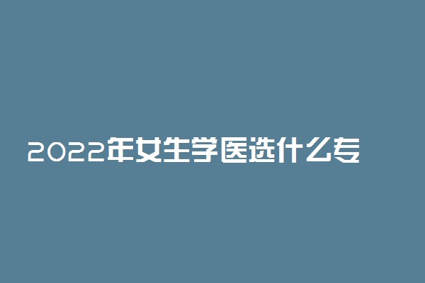 2022年女生学医选什么专业好 要求是什么