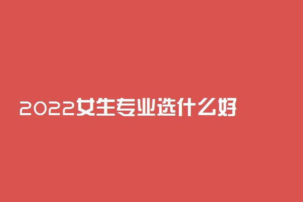 2022女生专业选什么好 学什么专业更高薪