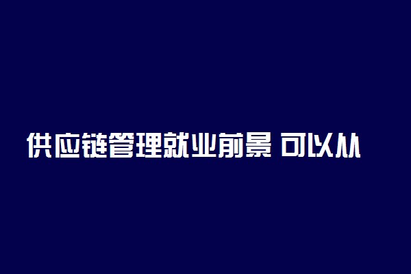 供应链管理就业前景 可以从事哪些工作