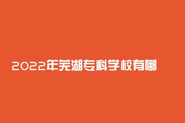 2022年芜湖专科学校有哪些 最新高职院校名单