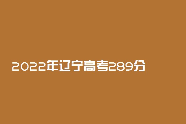 2022年辽宁高考289分能报什么大学 289分能上哪些院校