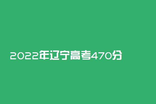 2022年辽宁高考470分能报什么大学 470分能上哪些院校