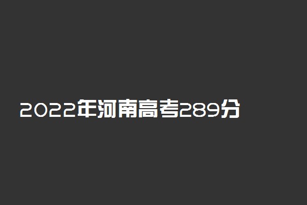 2022年河南高考289分能报什么大学 289分能上哪些院校