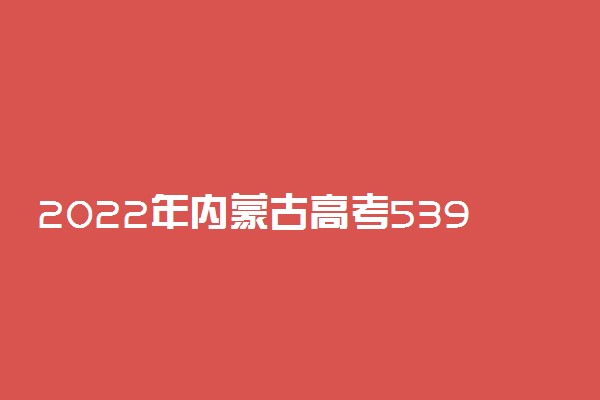 2022年内蒙古高考539分能报什么大学 539分能上哪些院校
