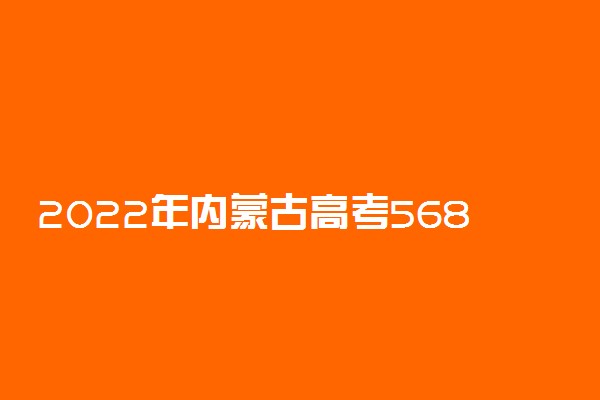 2022年内蒙古高考568分能报什么大学 568分能上哪些院校
