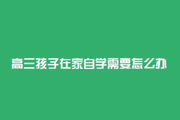 高三孩子在家自学需要怎么办 在家自学的方法有哪些