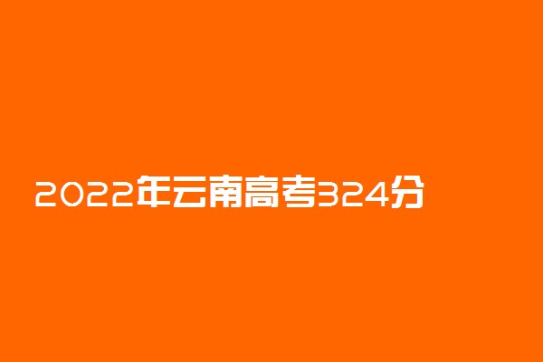 2022年云南高考324分能报什么大学 324分能上哪些院校