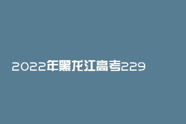 2022年黑龙江高考229分能报什么大学 229分能上哪些院校