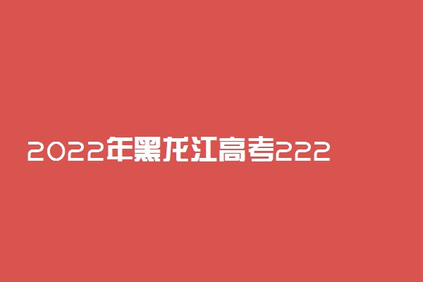 2022年黑龙江高考222分能报什么大学 222分能上哪些院校