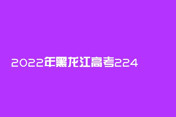 2022年黑龙江高考224分能报什么大学 224分能上哪些院校