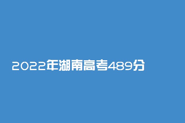 2022年湖南高考489分能报什么大学 489分能上哪些院校