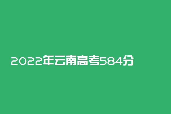 2022年云南高考584分能报什么大学 584分能上哪些院校