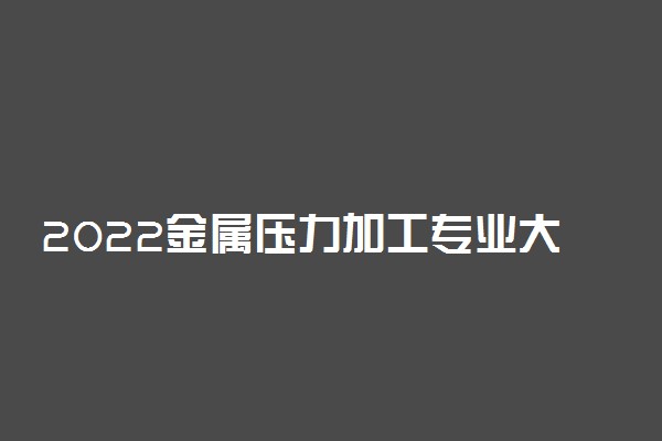 2022金属压力加工专业大学排名最新 高职专科学校哪个好