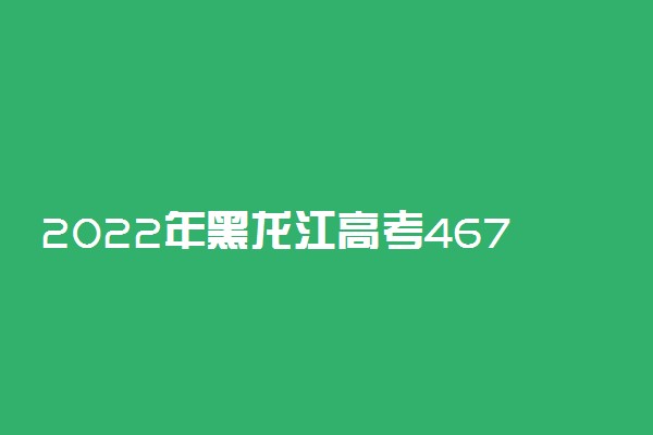 2022年黑龙江高考467分能报什么大学 467分能上哪些院校