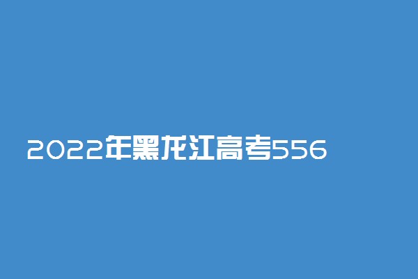 2022年黑龙江高考556分能报什么大学 556分能上哪些院校