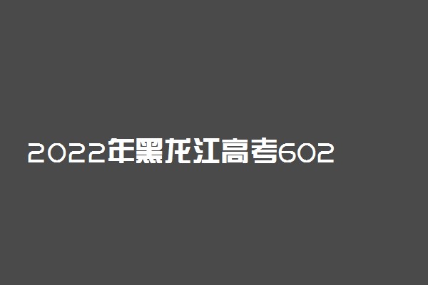 2022年黑龙江高考602分能报什么大学 602分能上哪些院校