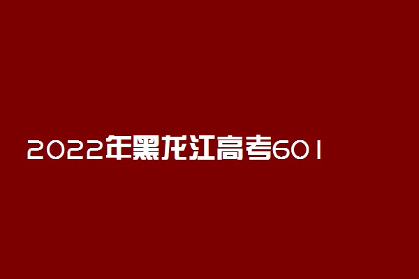 2022年黑龙江高考601分能报什么大学 601分能上哪些院校