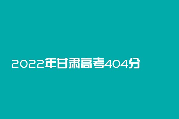 2022年甘肃高考404分能报什么大学 404分能上哪些院校