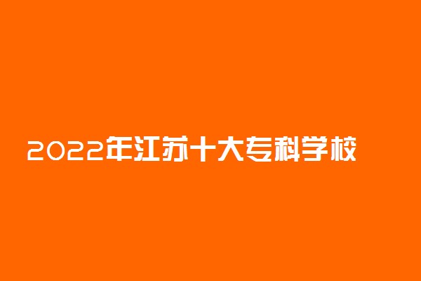 2022年江苏十大专科学校排名 江苏最好的高职院校