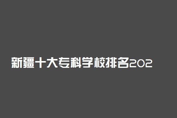 新疆十大专科学校排名2022 新疆最好的高职院校