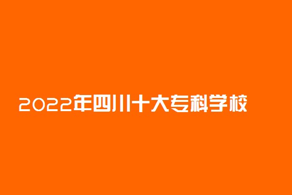 2022年四川十大专科学校排名 四川最好的高职院校