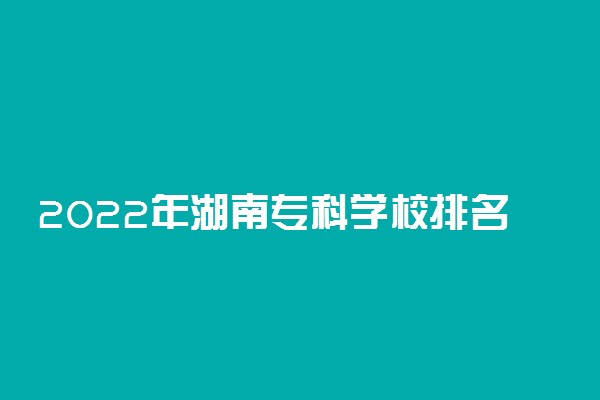 2022年湖南专科学校排名 最新高职高专院校排行榜