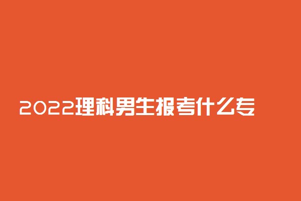 2022理科男生报考什么专业最好 吃香的专业