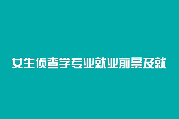 女生侦查学专业就业前景及就业方向好不好 薪资待遇怎么样