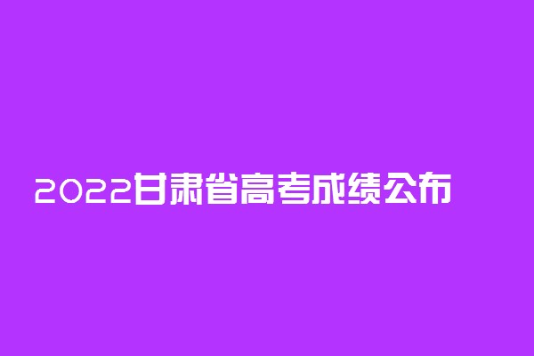2022甘肃省高考成绩公布时间