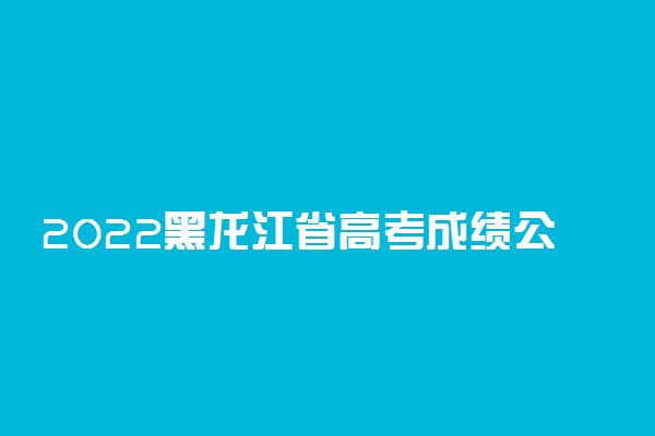 2022黑龙江省高考成绩公布时间是什么时候