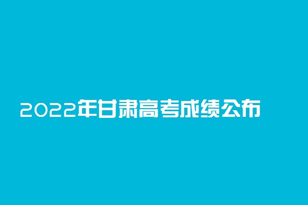 2022年甘肃高考成绩公布时间