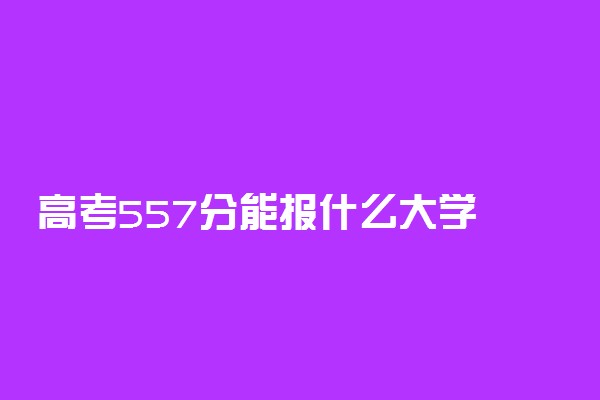 高考557分能报什么大学 557分能上哪些院校