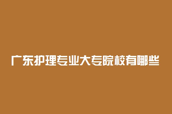 广东护理专业大专院校有哪些 2022广东省护理专科大学名单